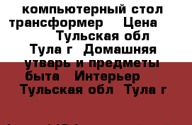 компьютерный стол трансформер  › Цена ­ 3 500 - Тульская обл., Тула г. Домашняя утварь и предметы быта » Интерьер   . Тульская обл.,Тула г.